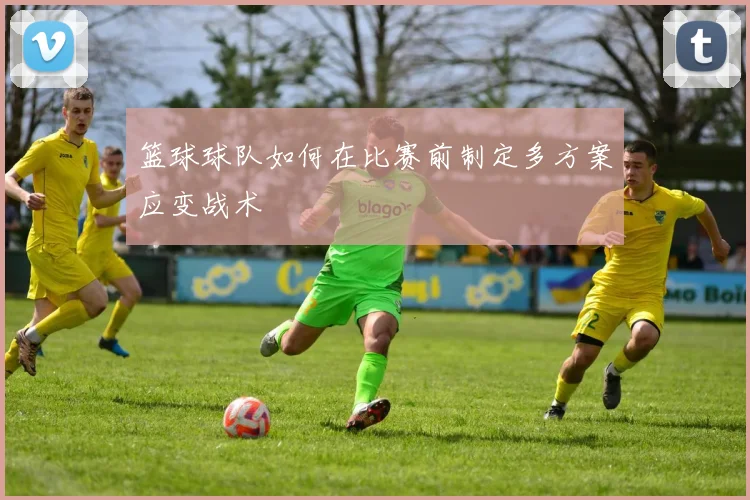 篮球球队如何在比赛前制定多方案应变战术