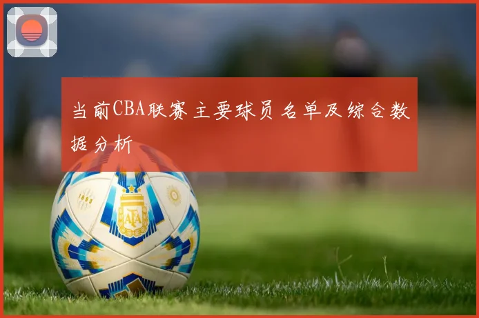 当前CBA联赛主要球员名单及综合数据分析
