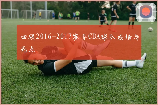 回顾2016-2017赛季CBA球队成绩与亮点