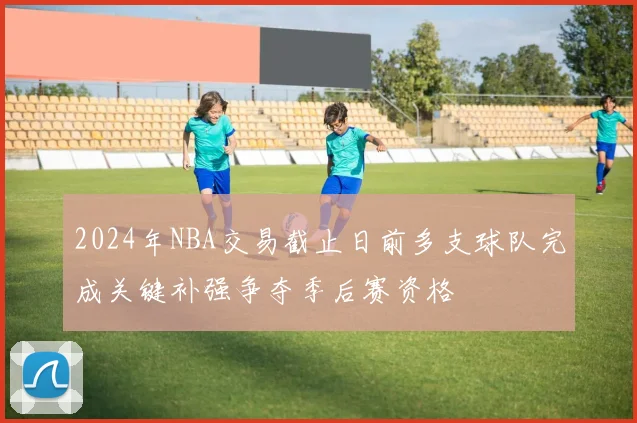 2024年NBA交易截止日前多支球队完成关键补强争夺季后赛资格