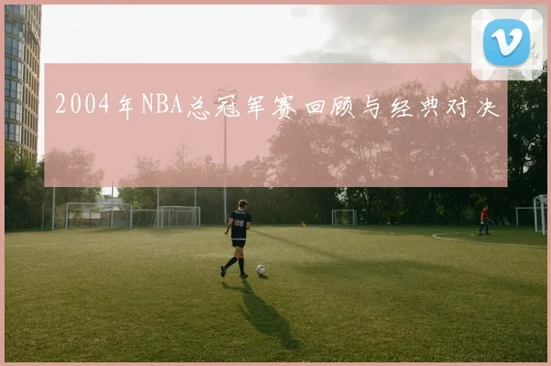 2004年NBA总冠军赛回顾与经典对决