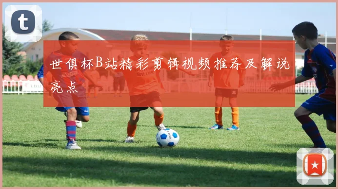 世俱杯B站精彩剪辑视频推荐及解说亮点