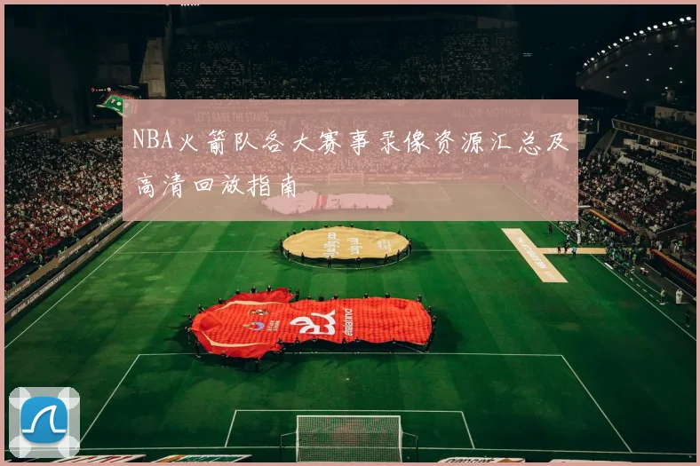 NBA火箭队各大赛事录像资源汇总及高清回放指南